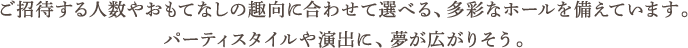 ご招待する人数やおもてなしの趣向に合わせて選べる、多彩なホールを備えています。パーティスタイルや演出に、夢が広がりそう。