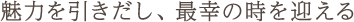 魅力を引きだし、最幸の時を迎える