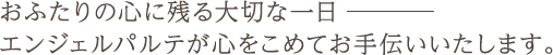 おふたりの心に残る大切な一日―――　エンジェルパルテが心をこめてお手伝いいたします。