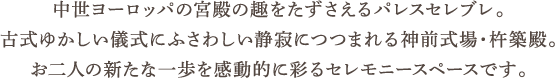 中世ヨーロッパの宮殿の趣をたずさえるパレスセレブレ。古式ゆかしい儀式にふさわしい静寂につつまれる神前式場・杵築殿。お二人の新たな一歩を感動的に彩るセレモニースペースです。