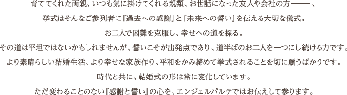 育ててくれた両親、いつも気に掛けてくれる親類、お世話になった友人や会社の方―――、挙式はそんなご参列者に『過去への感謝』と『未来への誓い』を伝える大切な儀式。お二人で困難を克服し、幸せへの道を探る。その道は平坦ではないかもしれませんが、誓いこそが出発点であり、道半ばのお二人を一つにし続ける力です。より素晴らしい結婚生活、より幸せな家族作り、平和をかみ締めて挙式されることを切に願うばかりです。時代と共に、結婚式の形は常に変化しています。ただ変わることのない『感謝と誓い』の心を、エンジェルパルテではお伝えして参ります。
