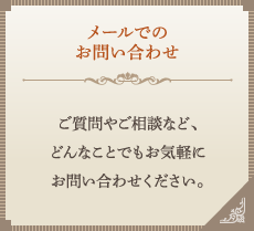 メールでのお問い合わせ　ご質問やご相談など、どんなことでもお気軽にお問い合わせください。