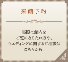 来館予約　実際に館内をご覧になりたい方や、ウエディングに関するご相談はこちらから。