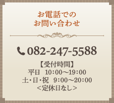お電話でのお問い合わせ　電話番号082-247-5588　【受付時間】平日10：00～19：00、土・日・祝9：00～20：00＜定休日なし＞