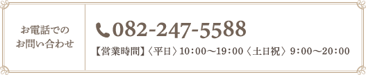 お電話でのお問い合わせ　電話番号082-247-5588　【営業時間】〈平日〉10：00～19：00 〈土日祝〉9：00～20：00