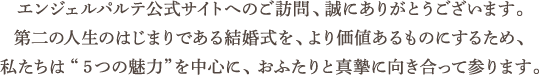エンジェルパルテ公式サイトへのご訪問、誠にありがとうございます。第二の人生のはじまりである結婚式を、より価値あるものにするため、私たちは“5つの魅力”を中心に、おふたりと真摯に向き合って参ります。